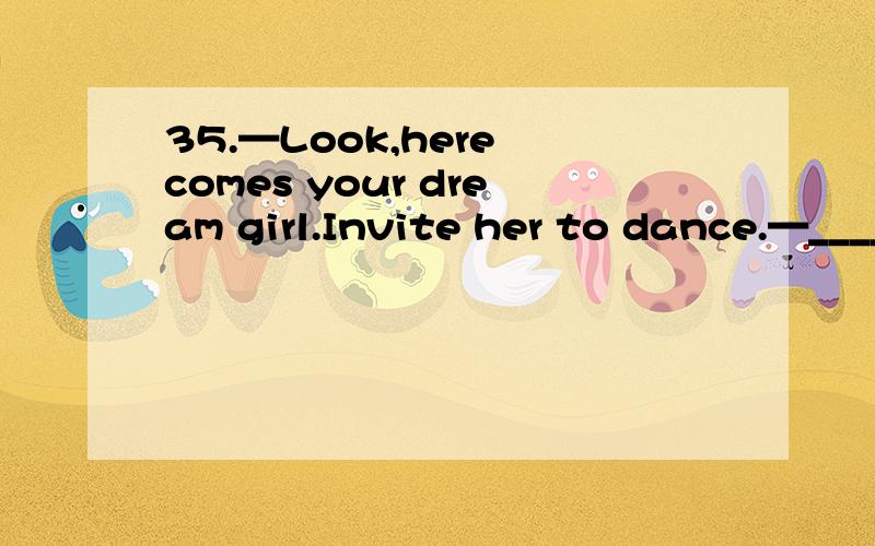 35.—Look,here comes your dream girl.Invite her to dance.—______What if she refuses me?A.I don’t know B.Why me?C.With pleasure D.So what?