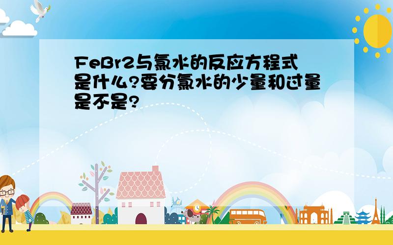 FeBr2与氯水的反应方程式是什么?要分氯水的少量和过量是不是?