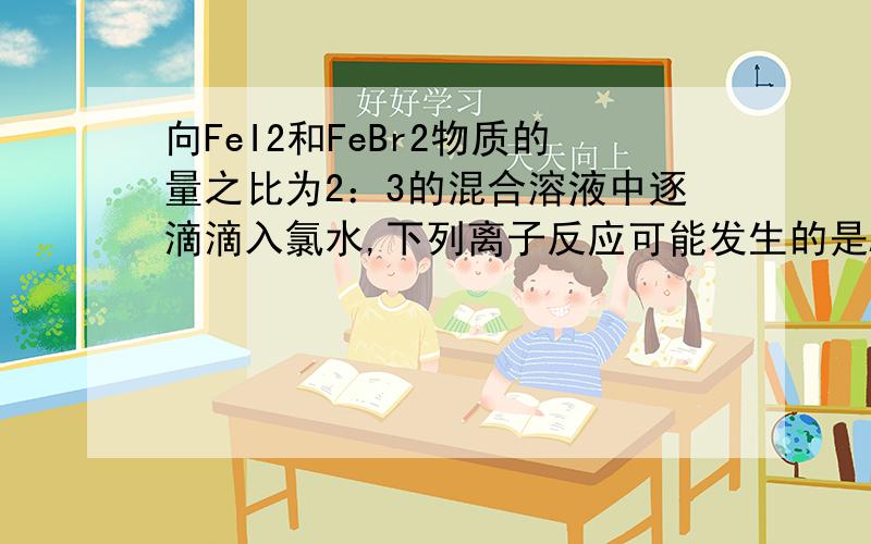 向FeI2和FeBr2物质的量之比为2：3的混合溶液中逐滴滴入氯水,下列离子反应可能发生的是A．10Fe2+ + 8I－+4Br－+11Cl2 →10Fe3+ +4I2+2Br2+22Cl－B．2Fe2+ +2I－+2Cl2 →2Fe3+ +I2+4Cl－C．6Fe2+ +4I－+5Cl2 →6Fe3+ +2I2+