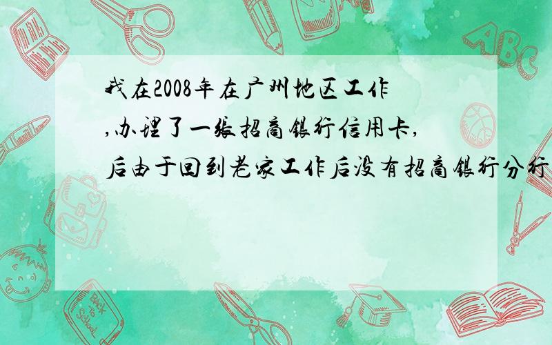 我在2008年在广州地区工作,办理了一张招商银行信用卡,后由于回到老家工作后没有招商银行分行.所有造成了7次逾期还款,但是最终卡还是全额还请.信用卡中没有目前没有欠款.该卡已经停卡,