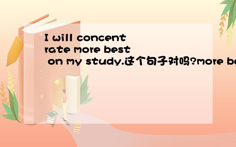 I will concentrate more best on my study.这个句子对吗?more best可连用?