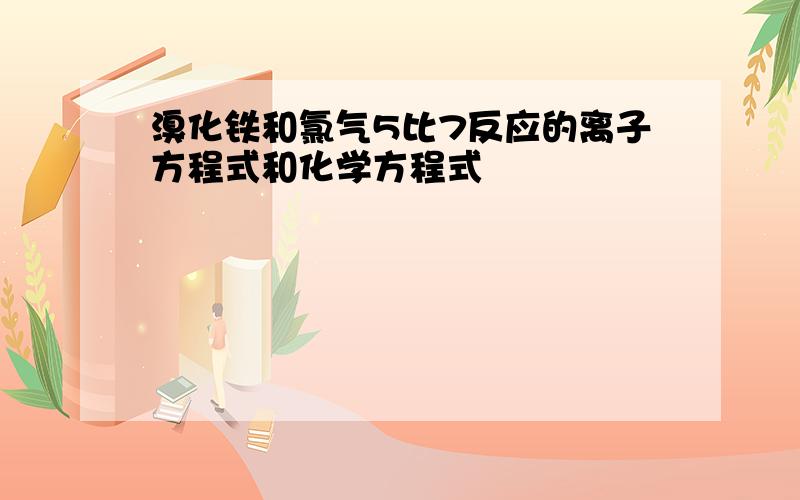 溴化铁和氯气5比7反应的离子方程式和化学方程式