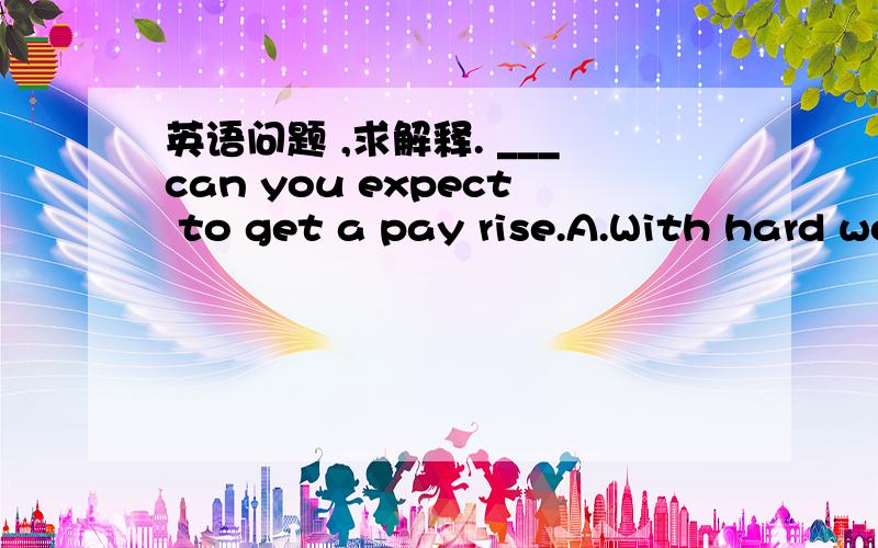 英语问题 ,求解释. ___can you expect to get a pay rise.A.With hard work            B.Although work hardC.Only with hard work     D.Now that he works hard答案为C