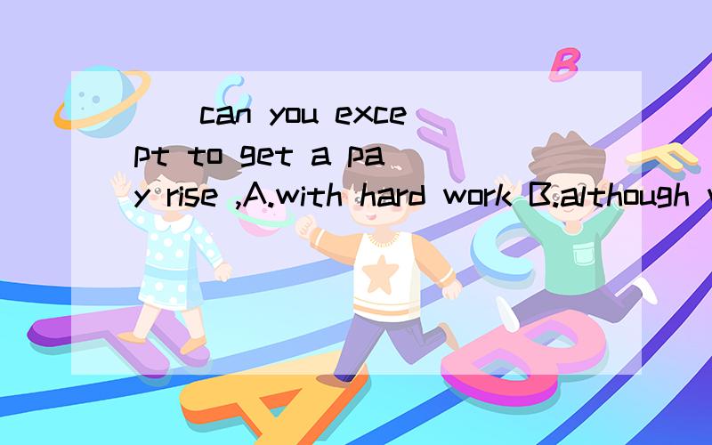 __can you except to get a pay rise ,A.with hard work B.although wrk hard C.only with hard work D.now that he works hard选哪个?为什么?