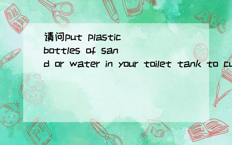 请问put plastic bottles of sand or water in your toilet tank to cut down on water waste的意思
