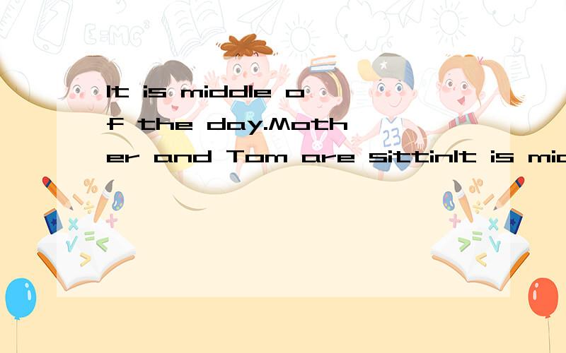 It is middle of the day.Mother and Tom are sittinIt is middle of the day.Mother and Tom are sitting at the table . They are having lunch. There is some  rice, bread and meat on the table."I don't like any rice. Idon't want to eat it"