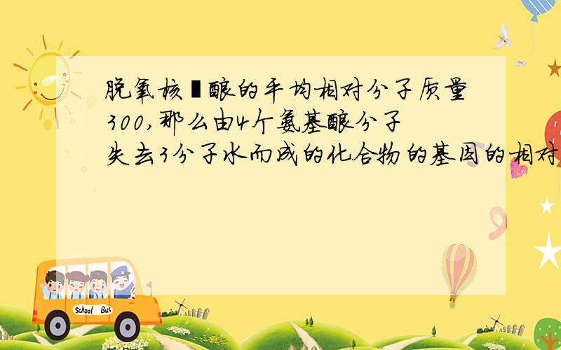 脱氧核苷酸的平均相对分子质量300,那么由4个氨基酸分子失去3分子水而成的化合物的基因的相对分子质量为多为什么4个氨基酸是24个脱氧核糖核苷酸转化而来的呢生物不好请见谅