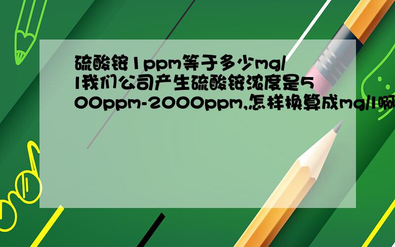 硫酸铵1ppm等于多少mg/l我们公司产生硫酸铵浓度是500ppm-2000ppm,怎样换算成mg/l啊？不是固体,是液体的硫酸铵.换算成毫克/升,其实是看我们这个排放浓度是否超标?因为国家排放标准单位是毫克/