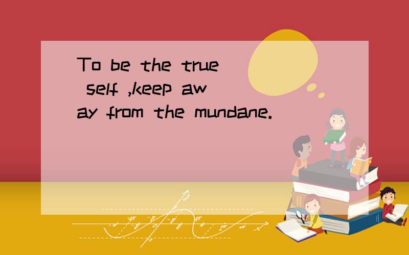 To be the true self ,keep away from the mundane.