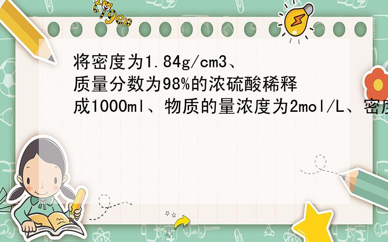 将密度为1.84g/cm3、质量分数为98%的浓硫酸稀释成1000ml、物质的量浓度为2mol/L、密度为1.20g/cm3的稀硫酸求:⑴所需浓硫酸的体积；⑵所需水的体积