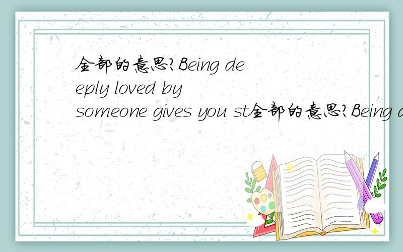 全部的意思?Being deeply loved by someone gives you st全部的意思?Being deeply loved by someone gives you strength,while loving someone deeply gives you courage.Keep love in your heart.A life without it is like a sunless garden when the flowe