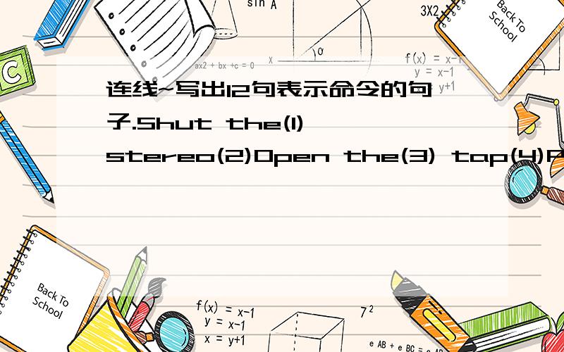 连线~写出12句表示命令的句子.Shut the(1) stereo(2)Open the(3) tap(4)Put on the(5) blackboard(6)Take off your(7) cup(8)Turn on the(9) window(10)Turn off the(11) cupboard(12)Sweep the(13) magazine(14)Clean the(15) knives(16)Dust the(17) shir