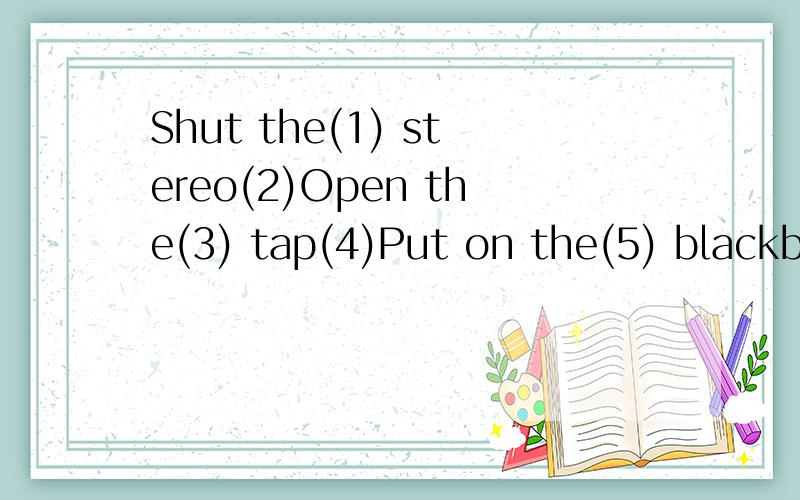 Shut the(1) stereo(2)Open the(3) tap(4)Put on the(5) blackboard(6)Take off your(7) cup(8)Turn on the(9) window(10)Turn off the(11) cupboard(12)Sweep the(13) magazine(14)Clean the(15) knives(16)Dust the(17) shirt(18)Empty the(19) door(20)Read this(21)