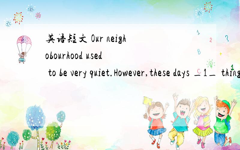 英语短文 Our neighobourhood used to be very quiet.However,these days _1_ things are happening inour neighbourhood and everyone is unhappy.XiaoYu,the local school teacher is extremely _2_.When he was interviewed(采访)by the local newspaper,he sa