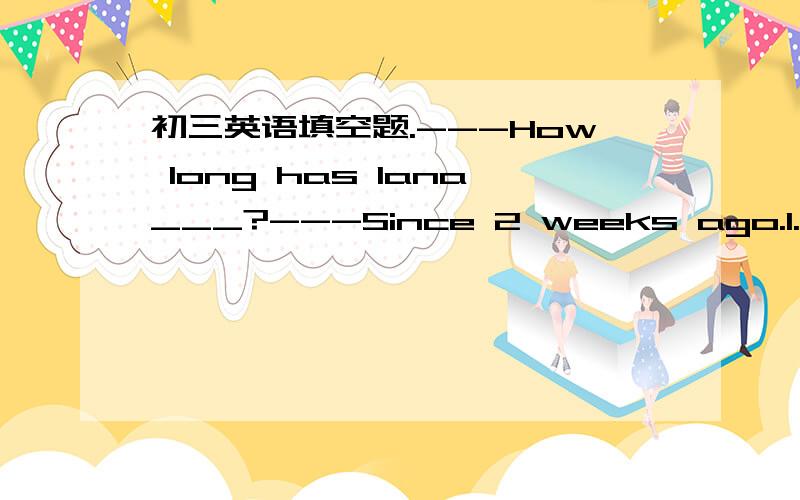 初三英语填空题.---How long has lana___?---Since 2 weeks ago.1.---How long has lana___?---Since 2 weeks ago.A.retyrned home B.been away C.left home D.gone away选B，为什么选这个答案？语法详解