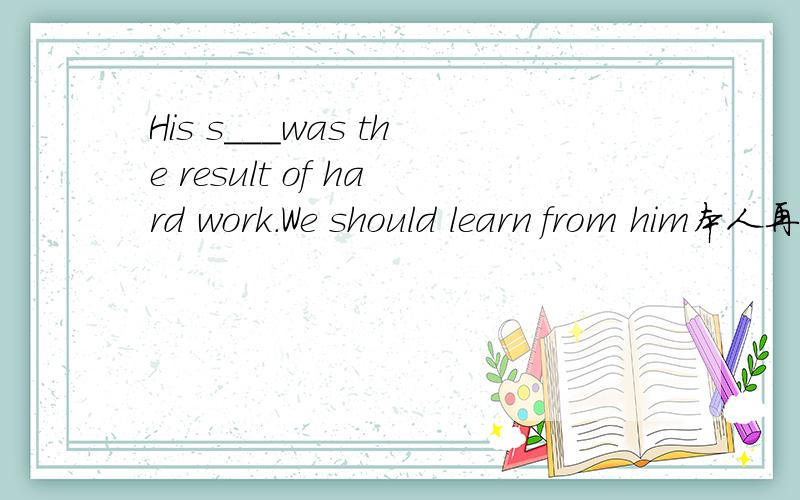 His s___was the result of hard work.We should learn from him本人再上上八年级.几天做到这题有点不明白 这是八B unit4上的