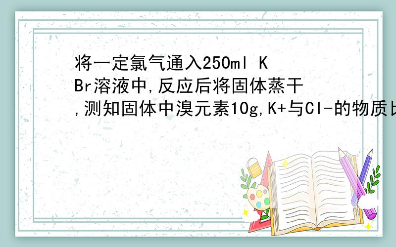 将一定氯气通入250ml KBr溶液中,反应后将固体蒸干,测知固体中溴元素10g,K+与CI-的物质比2：1（1）反应所得固体中溴离子的物质的量（2）通过氯气的体积（标准状况）（3）原溴化钾溶液的物质