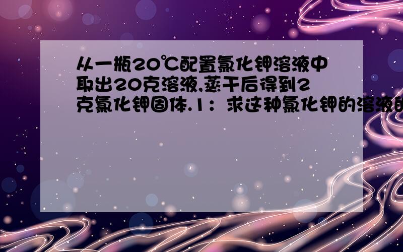 从一瓶20℃配置氯化钾溶液中取出20克溶液,蒸干后得到2克氯化钾固体.1：求这种氯化钾的溶液的质量百分比浓度2：将2g氯化钾固体加到9.7g这种氯化钾液体中去,恰好形成20℃时的饱和溶液,求20