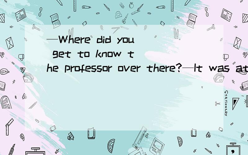 —Where did you get to know the professor over there?—It was at the workshop we did research—Where did you get to know the professor over there?—It was at the workshop we did research together two years ago.A.that B.there C.which D.where这个