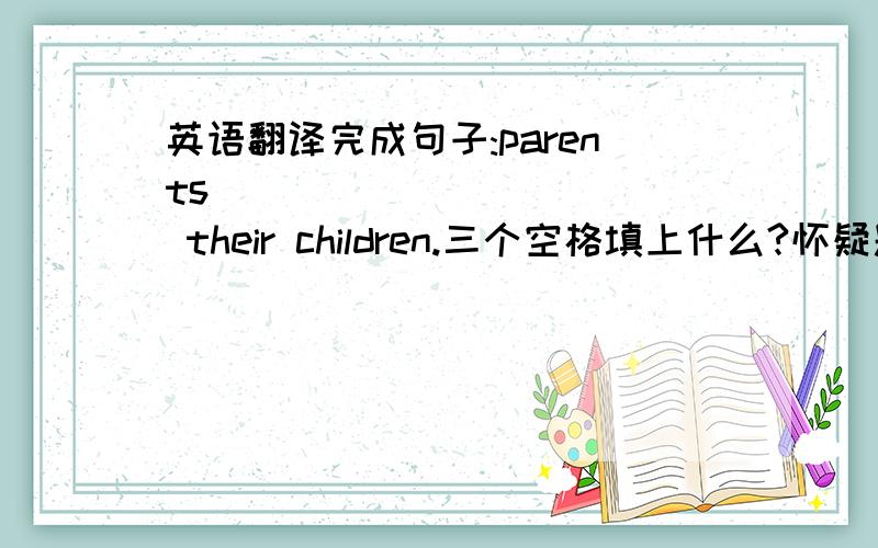 英语翻译完成句子:parents ( ) ( ) ( ) their children.三个空格填上什么?怀疑题目有错,这些真是垃圾试题.根本不要求考的内容也来了.