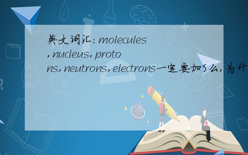 英文词汇：molecules,nucleus,protons,neutrons,electrons一定要加S么,为什么.还是一般情况?atom呢?