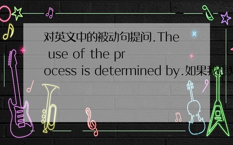 对英文中的被动句提问.The use of the process is determined by.如果我想知道by后面的东西,如何提问