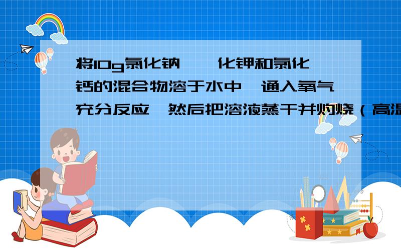 将10g氯化钠、溴化钾和氯化钙的混合物溶于水中,通入氧气充分反应,然后把溶液蒸干并灼烧（高温高压）,灼烧后残留物的质量为9.813g.若将此残留物再溶于水并加入足量的碳酸钠溶液,所得的