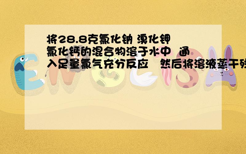 将28.8克氯化钠 溴化钾 氯化钙的混合物溶于水中  通入足量氯气充分反应   然后将溶液蒸干残留固体的质量为24.4克        写出反应的方程式 计算溴化钾质量            若将残留固体溶于水并加