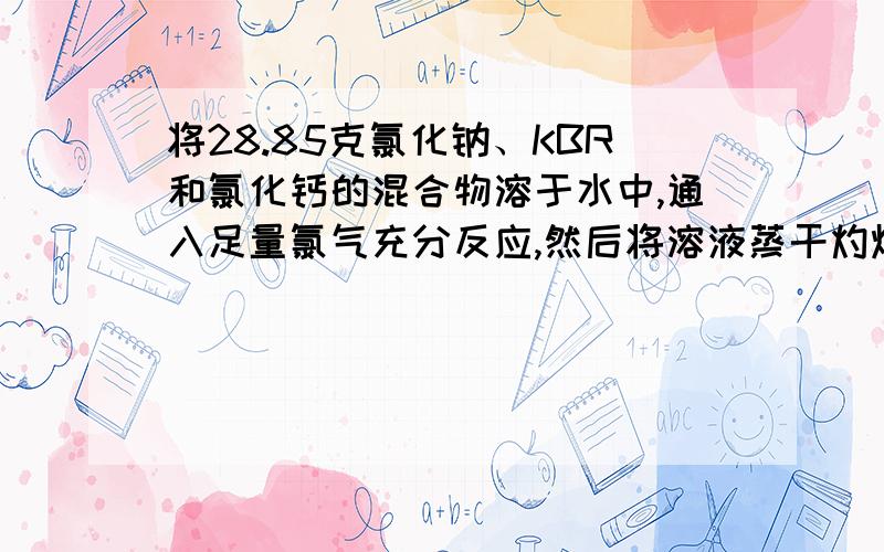 将28.85克氯化钠、KBR和氯化钙的混合物溶于水中,通入足量氯气充分反应,然后将溶液蒸干灼烧,残留固体的量为24.4克,若将残留固体溶于水并加入足量碳酸钠溶液,所得沉淀的质量为10克,求原混