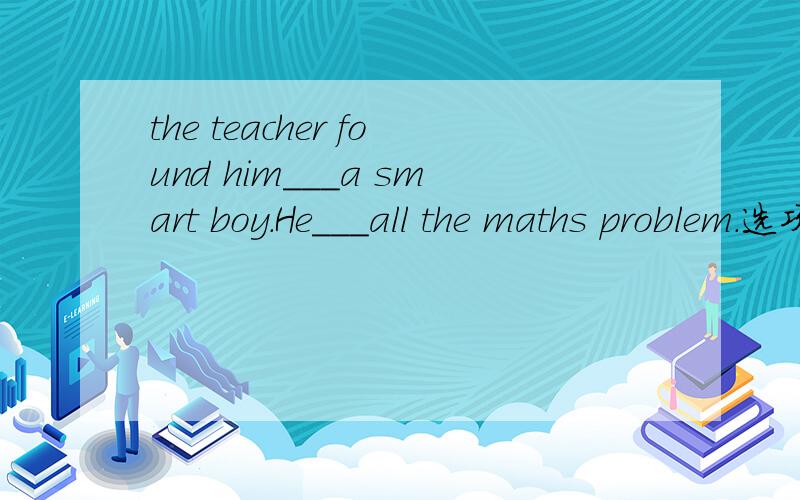 the teacher found him___a smart boy.He___all the maths problem.选项：A、to be,worked out B、is,work out C、is,worked outD、is,solved 麻烦详解