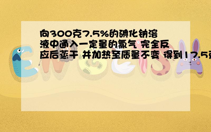 向300克7.5%的碘化钠溶液中通入一定量的氯气 完全反应后蒸干 并加热至质量不变 得到17.5克固体物质计算有多少克氯气参加反应