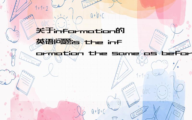 关于information的英语问题is the information the same as before?are the informations the same as before?想要表达的意思为,这个信息和以前的是一样的吗?哪个句子正确?或者你也可以帮我重新翻译一下.