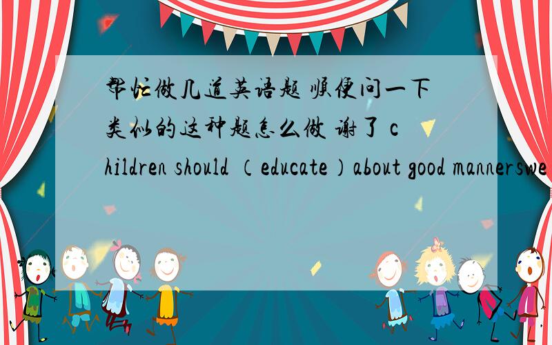 帮忙做几道英语题 顺便问一下类似的这种题怎么做 谢了 children should （educate）about good mannerswe are supposed    （care）for.   Teachers and parents are  like   （live） textbooks       用括号内所给的适当形