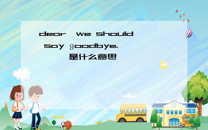 dear,we should say ɡoodbye.       是什么意思