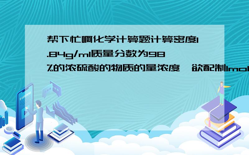 帮下忙啊化学计算题计算密度1.84g/ml质量分数为98%的浓硫酸的物质的量浓度,欲配制1mol/L稀硫酸溶液500ml,需该浓硫酸多少毫升?