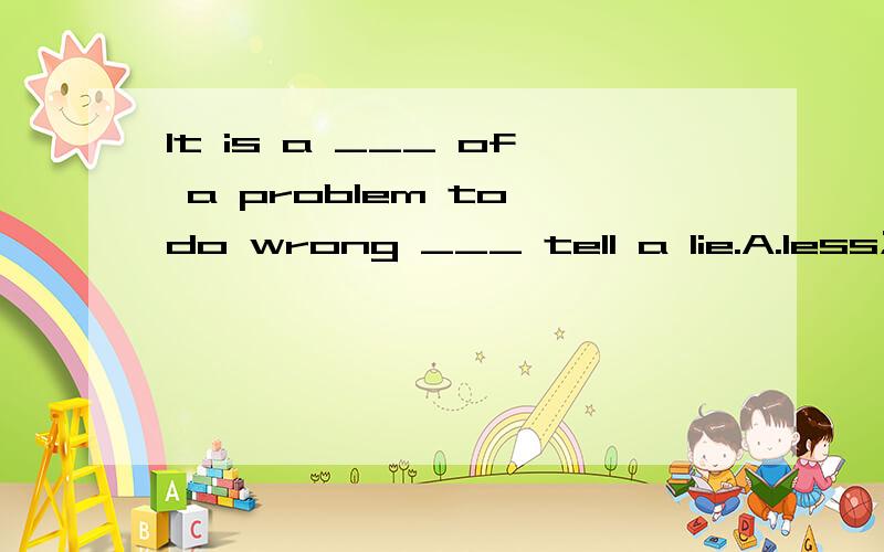 It is a ___ of a problem to do wrong ___ tell a lie.A.less;than B.little;than