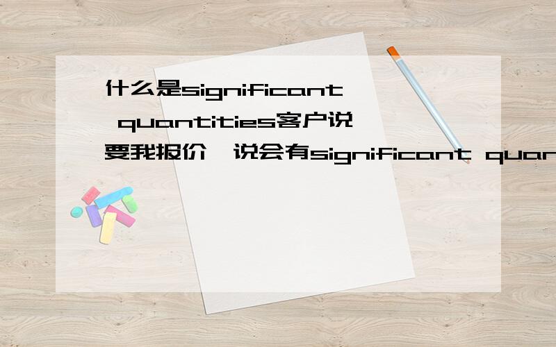 什么是significant quantities客户说要我报价,说会有significant quantities.他的意思是订单多,还是小订单呢.