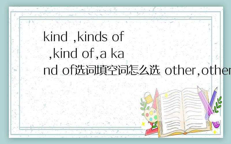 kind ,kinds of ,kind of,a kand of选词填空词怎么选 other,others ,else选词填空词怎么选