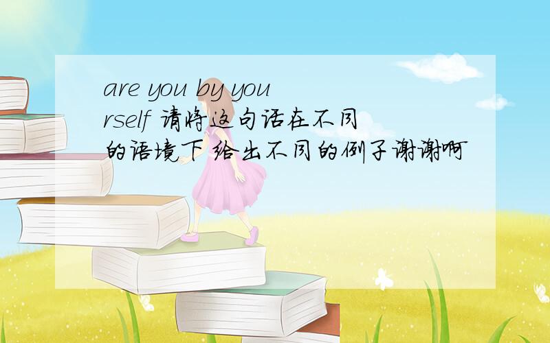 are you by yourself 请将这句话在不同的语境下 给出不同的例子谢谢啊