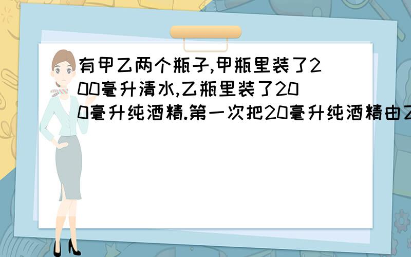 有甲乙两个瓶子,甲瓶里装了200毫升清水,乙瓶里装了200毫升纯酒精.第一次把20毫升纯酒精由乙瓶倒入甲瓶,第二次把甲瓶中20毫升溶液倒回乙瓶,此时甲瓶里含纯酒精多,还是乙瓶里含水加?