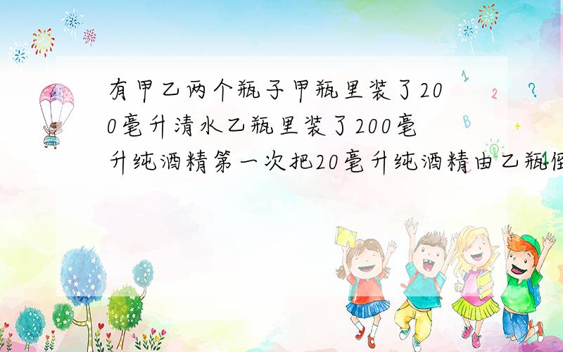 有甲乙两个瓶子甲瓶里装了200毫升清水乙瓶里装了200毫升纯酒精第一次把20毫升纯酒精由乙瓶倒入甲瓶第二次甲瓶中20毫升的溶液倒回乙瓶此时甲瓶里含纯酒精多还是乙瓶含水多?（用方程解