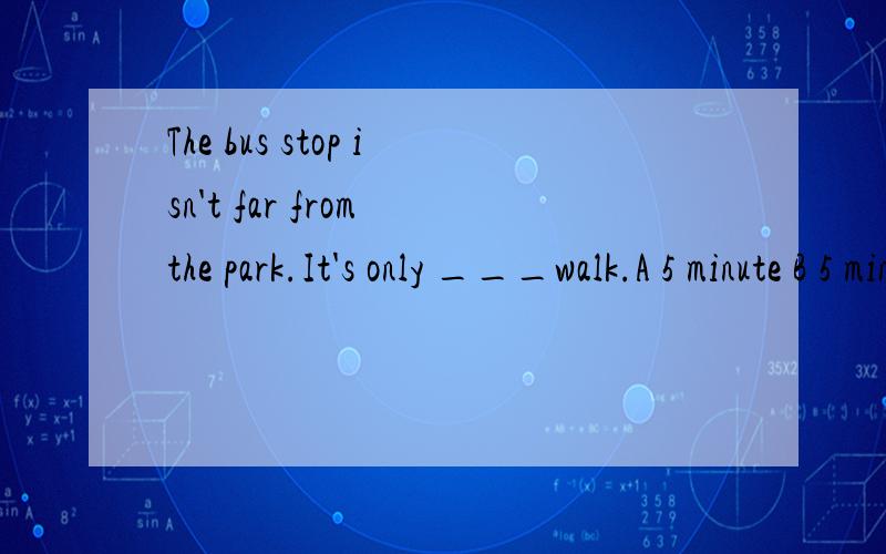 The bus stop isn't far from the park.It's only ___walk.A 5 minute B 5 minute's C 5 minutes D