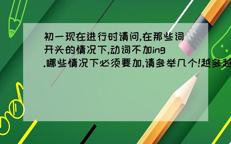 初一现在进行时请问,在那些词开头的情况下,动词不加ing.哪些情况下必须要加,请多举几个!越多越好,但要绝对准确!