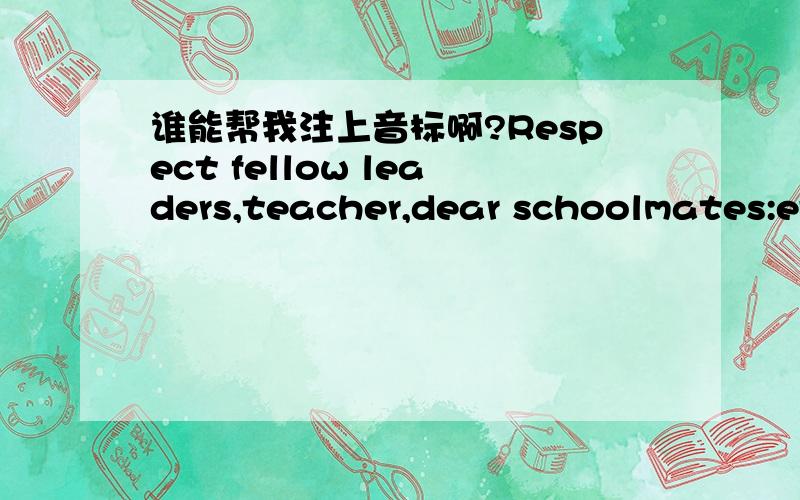 谁能帮我注上音标啊?Respect fellow leaders,teacher,dear schoolmates:everybody good!stands in here,I have the excitement which cannot say,feels very happily,not only for can participate in this campaign to be honored,but more everybody that fi