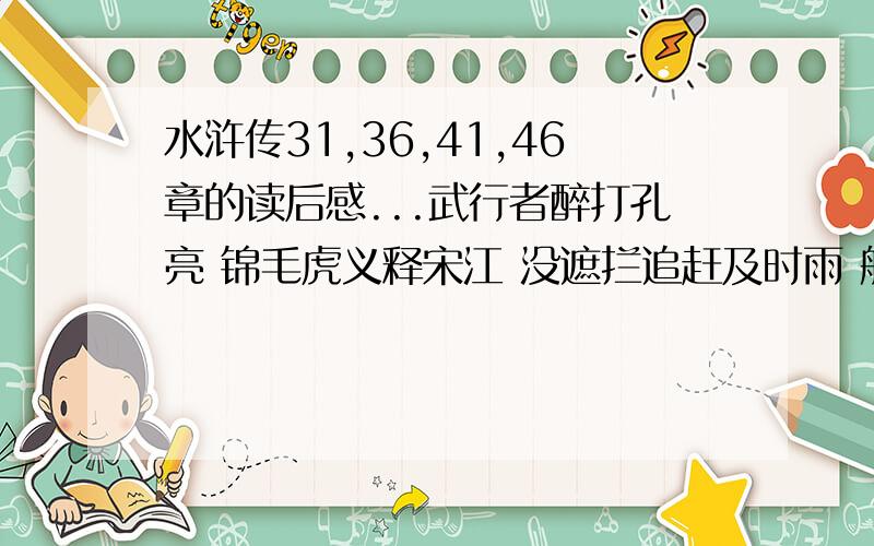 水浒传31,36,41,46章的读后感...武行者醉打孔亮 锦毛虎义释宋江 没遮拦追赶及时雨 船火儿大闹浔阳江 还道村受三卷天书 宋公明遇九天玄女 扑天雕双修生死书 宋公明一打祝家庄 要自己写的...