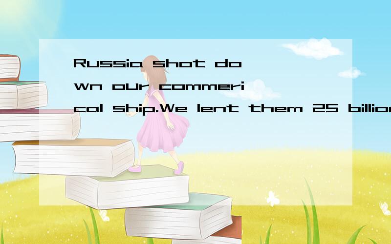 Russia shot down our commerical ship.We lent them 25 billion dollars to Russia a few days ago,Russian gunship respondedby shotting down our commerical ship.that's irony and reflects our diplomaticfault which only recognize money butdealer characters.