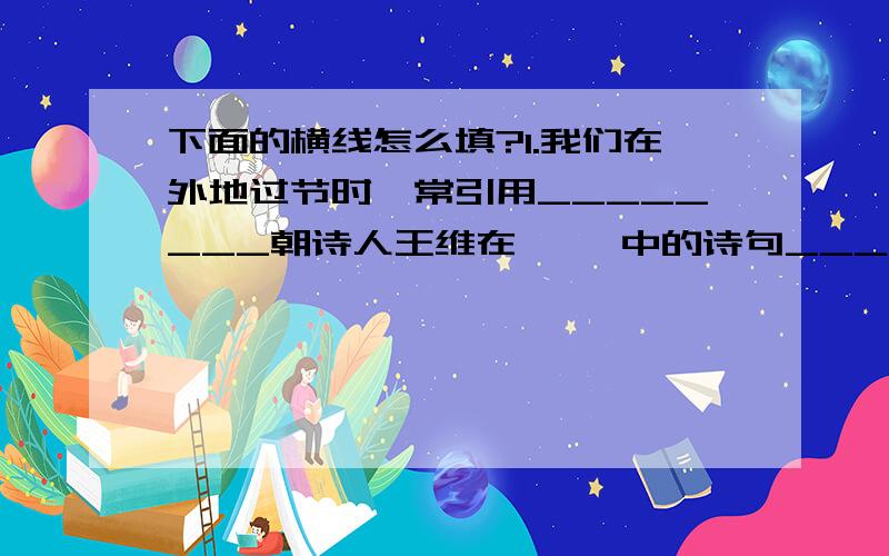 下面的横线怎么填?1.我们在外地过节时,常引用________朝诗人王维在《 》中的诗句_______________________________________________来表达家人的怀念.2.有时候,有些人对自己所处的环境,正在做的事,反而不