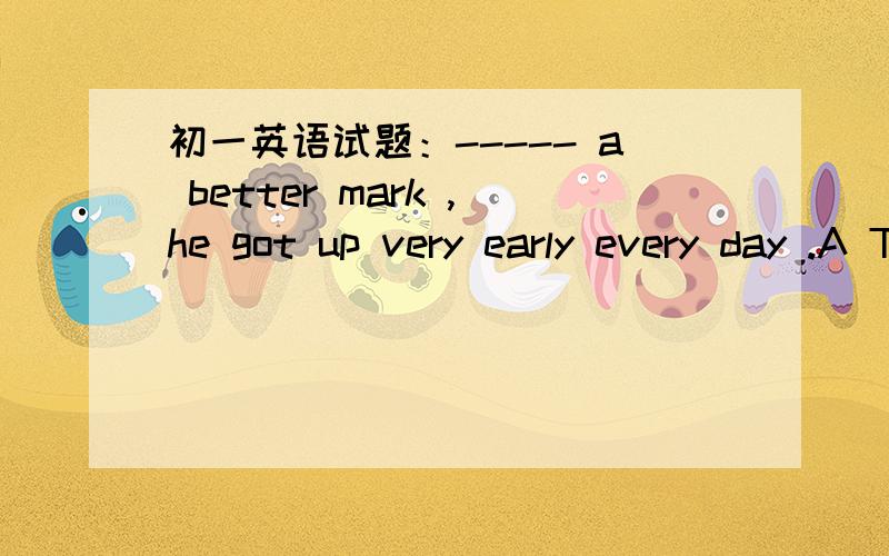 初一英语试题：----- a better mark ,he got up very early every day .A To get B Getting C Got D Get这是上海外国语初中的考题,.