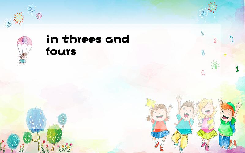 in threes and fours