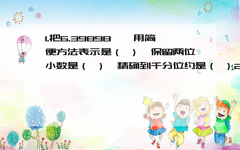 1.把6.39898……用简便方法表示是（ ）,保留两位小数是（ ）,精确到千分位约是（ ）2.4.6吨的果子,装入150千克的筐中,能装满( )筐,如果用一辆载重1.8吨的拖拉机来运,需( )次才能 运走.如果每千